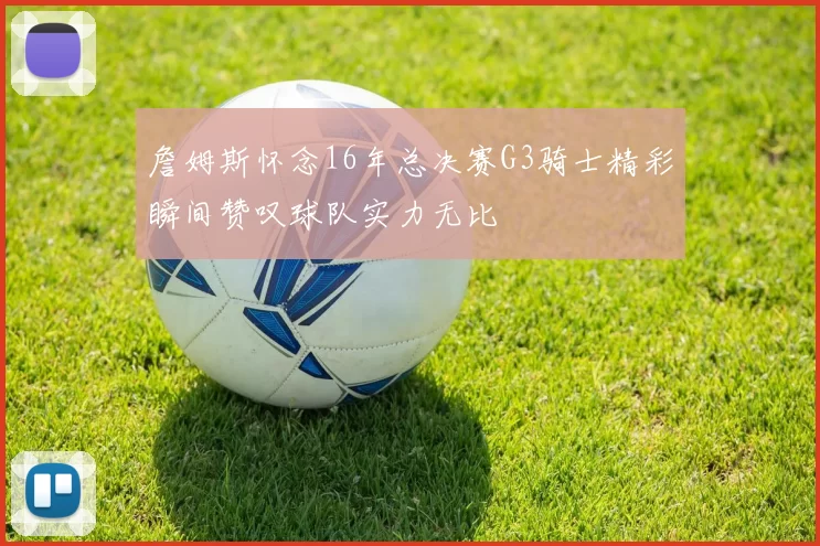 詹姆斯怀念16年总决赛G3骑士精彩瞬间赞叹球队实力无比