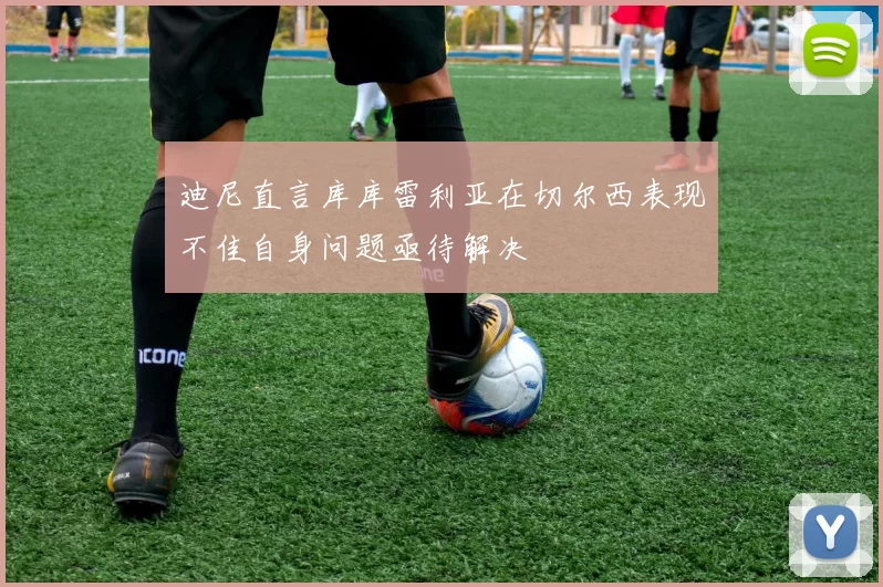 迪尼直言库库雷利亚在切尔西表现不佳自身问题亟待解决