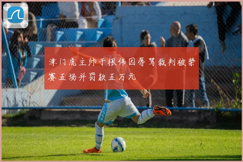 津门虎主帅于根伟因辱骂裁判被禁赛五场并罚款五万元