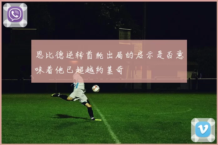 恩比德逆转首轮出局的启示是否意味着他已超越约基奇
