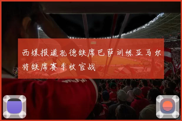 西媒报道孔德缺席巴萨训练亚马尔将缺席赛季收官战