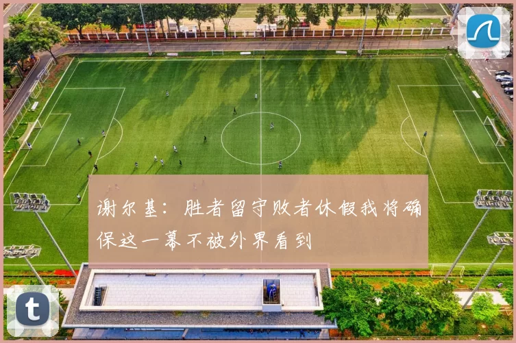 谢尔基：胜者留守败者休假我将确保这一幕不被外界看到