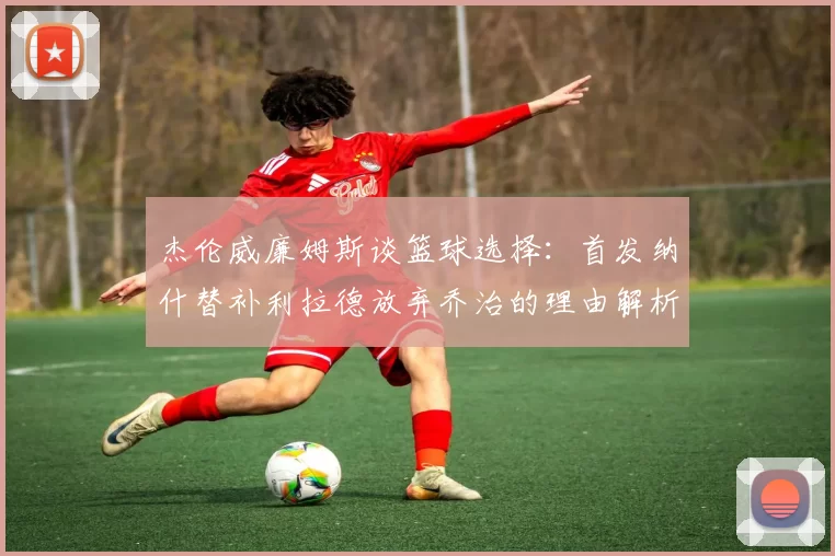 杰伦威廉姆斯谈篮球选择：首发纳什替补利拉德放弃乔治的理由解析