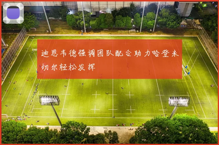 迪恩韦德强调团队配合助力哈登米切尔轻松发挥