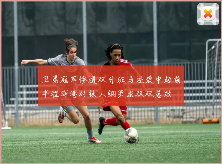 卫冕冠军惨遭双升班马逆袭中超前半程海港对铁人铜梁龙双双落败