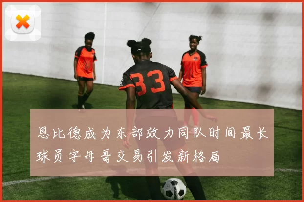 恩比德成为东部效力同队时间最长球员字母哥交易引发新格局