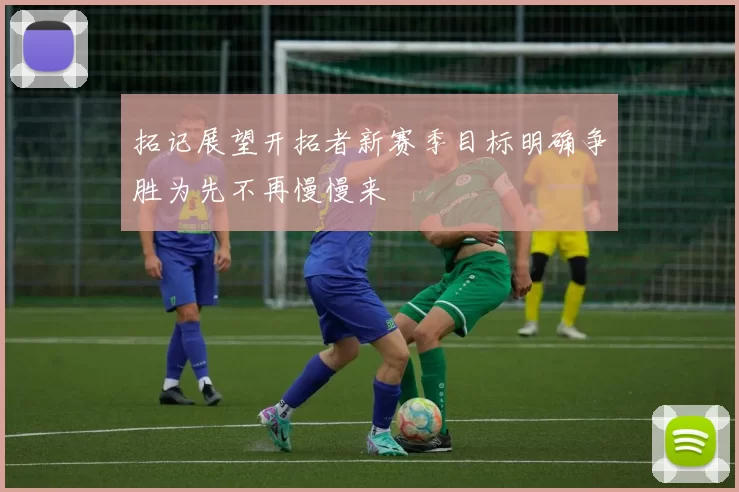 拓记展望开拓者新赛季目标明确争胜为先不再慢慢来