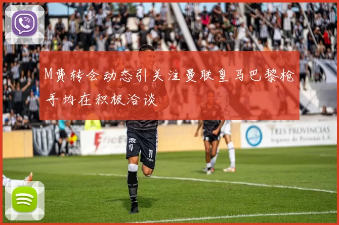M费转会动态引关注曼联皇马巴黎枪手均在积极洽谈