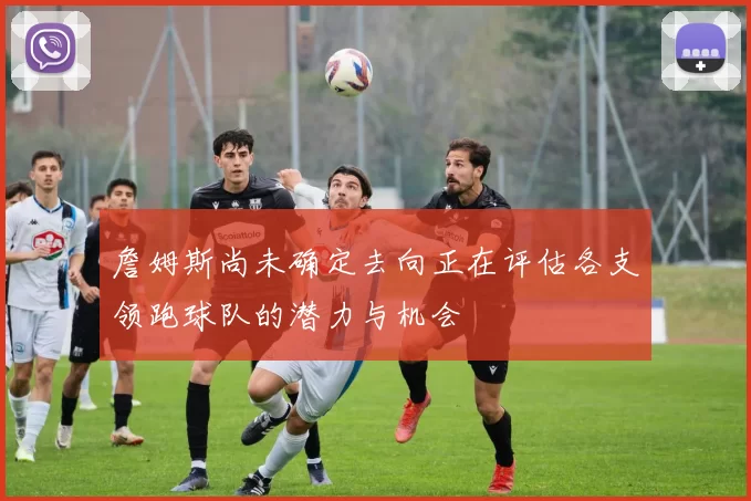 詹姆斯尚未确定去向正在评估各支领跑球队的潜力与机会