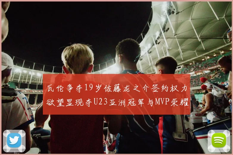 瓦伦争夺19岁佐藤龙之介签约权力欲望显现夺U23亚洲冠军与MVP荣耀